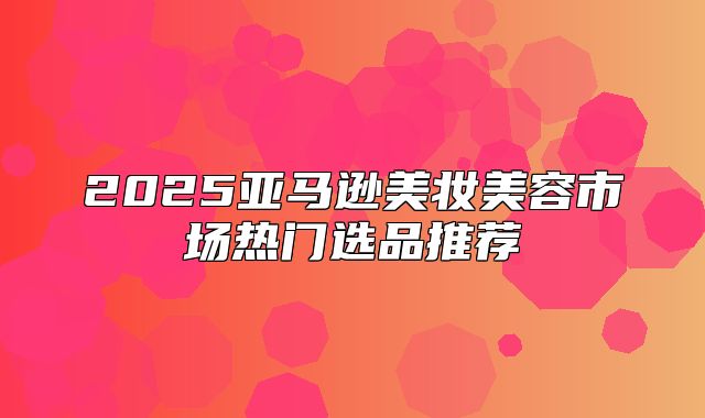 2025亚马逊美妆美容市场热门选品推荐