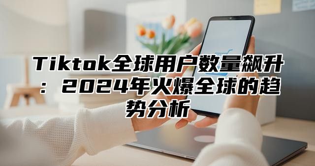 Tiktok全球用户数量飙升：2025年火爆全球的趋势分析