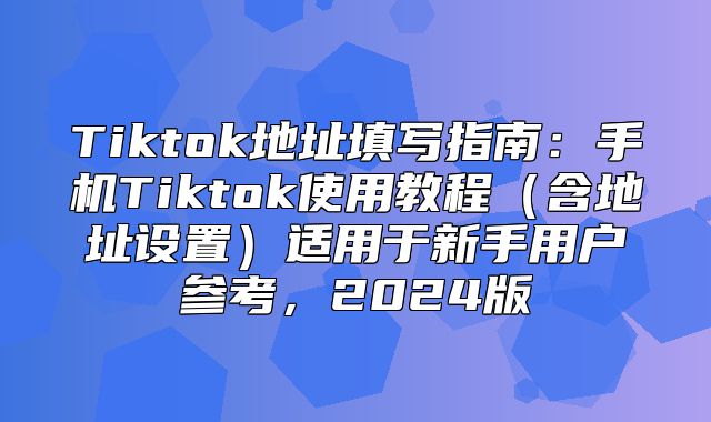 Tiktok地址填写指南：手机Tiktok使用教程含地址设置适用于新手用户参考，2025版