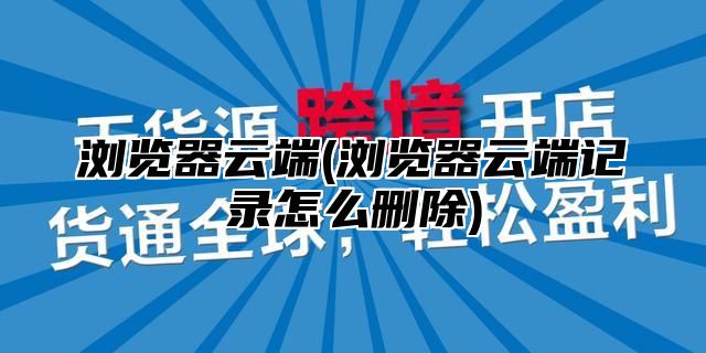 浏览器云端(浏览器云端记录怎么删除)