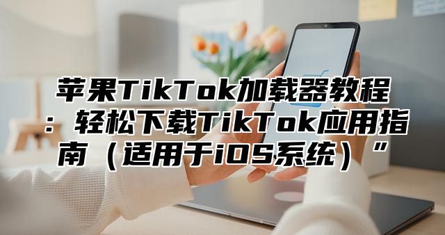 苹果TikTok加载器教程：轻松下载TikTok应用指南适用于iOS系统”