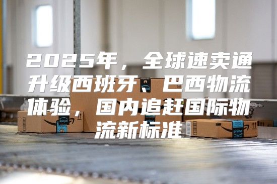 2025年，全球速卖通升级西班牙、巴西物流体验，国内追赶国际物流新标准