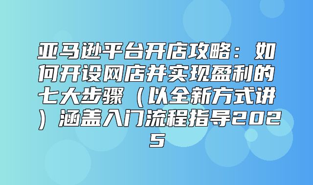 亚马逊平台开店攻略：如何开设网店并实现盈利的七大步骤以全新方式讲涵盖入门流程指导2025