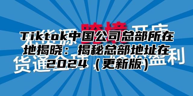 Tiktok中国公司总部所在地揭晓：揭秘总部地址在2025更新版