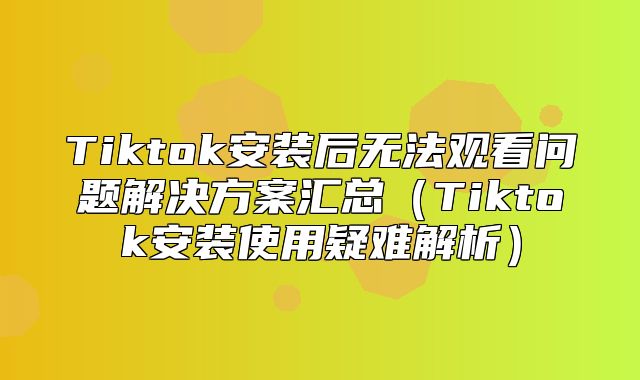 Tiktok安装后无法观看问题解决方案汇总Tiktok安装使用疑难解析