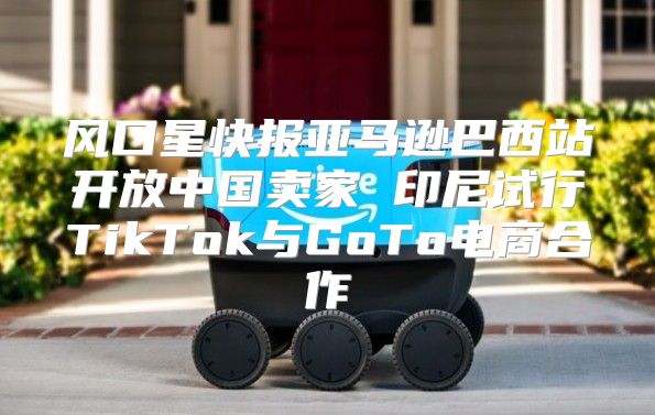 风口星快报亚马逊巴西站开放中国卖家 印尼试行TikTok与GoTo电商合作