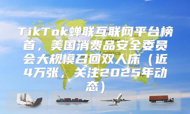 TikTok蝉联互联网平台榜首，美国消费品安全委员会大规模召回双人床近4万张，关注2025年动态