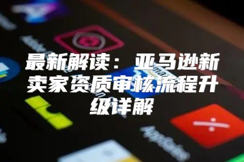 最新解读：亚马逊新卖家资质审核流程升级详解