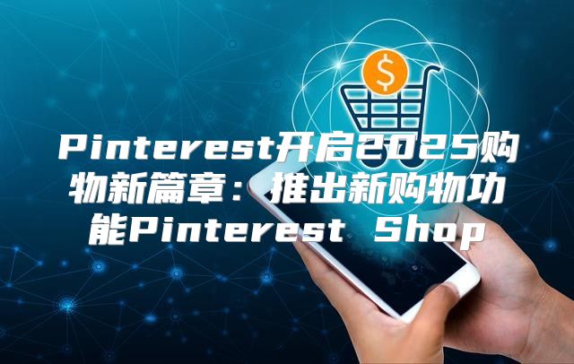 Pinterest开启2025购物新篇章：推出新购物功能Pinterest Shop