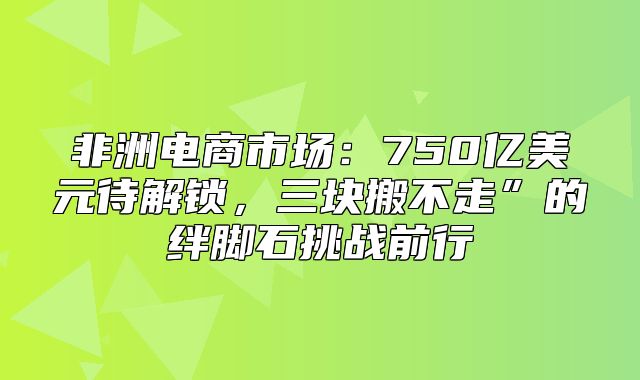 非洲电商市场：750亿美元待解锁，三块搬不走”的绊脚石挑战前行