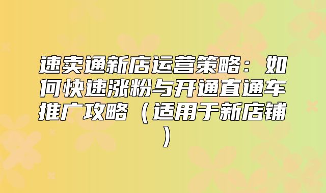 速卖通新店运营策略：如何快速涨粉与开通直通车推广攻略适用于新店铺