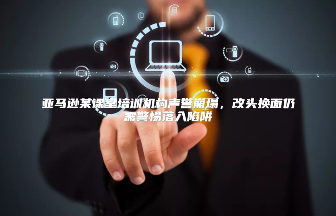 亚马逊某课堂培训机构声誉崩塌，改头换面仍需警惕落入陷阱