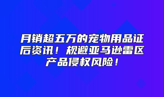 月销超五万的宠物用品证后资讯！规避亚马逊雷区产品侵权风险！