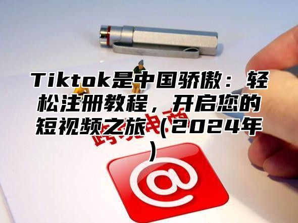 Tiktok是中国骄傲：轻松注册教程，开启您的短视频之旅2025年