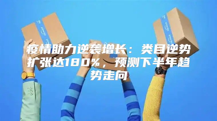 疫情助力逆袭增长：类目逆势扩张达180%，预测下半年趋势走向