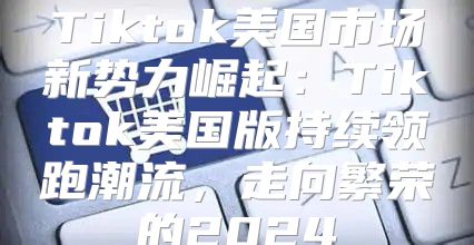 Tiktok美国市场新势力崛起：Tiktok美国版持续领跑潮流，走向繁荣的2025
