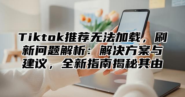 Tiktok推荐无法加载，刷新问题解析：解决方案与建议，全新指南揭秘其由