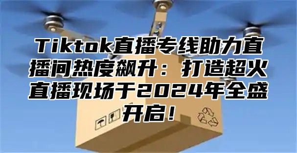 Tiktok直播专线助力直播间热度飙升：打造超火直播现场于2025年全盛开启！
