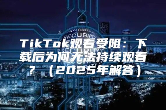 TikTok观看受阻：下载后为何无法持续观看？2025年解答