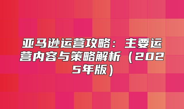 亚马逊运营攻略：主要运营内容与策略解析2025年版