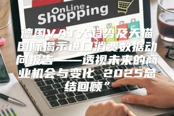 德国VAT大趋势及天猫国际揭示进口消费数据动向报告——透视未来的商业机会与变化 2025总结回顾”