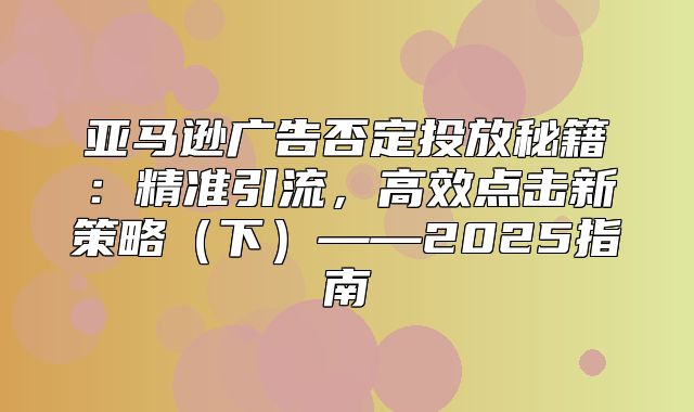 亚马逊广告否定投放秘籍：精准引流，高效点击新策略下——2025指南