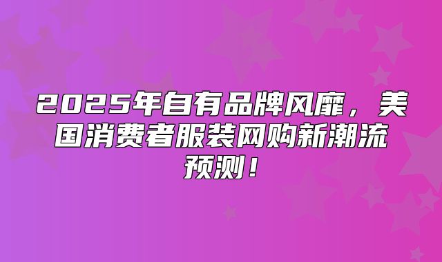 2025年自有品牌风靡，美国消费者服装网购新潮流预测！
