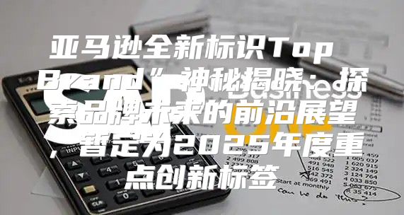 亚马逊全新标识Top Brand”神秘揭晓：探索品牌未来的前沿展望，暂定为2025年度重点创新标签