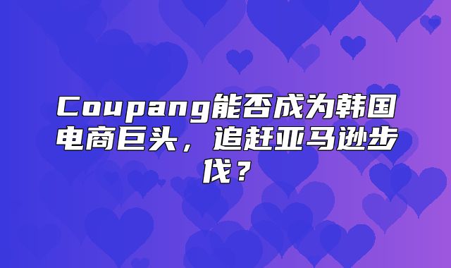 Coupang能否成为韩国电商巨头，追赶亚马逊步伐？
