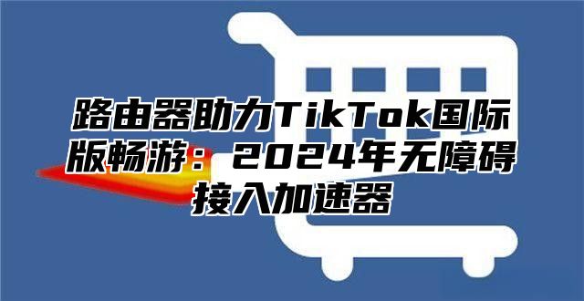 路由器助力TikTok国际版畅游：2025年无障碍接入加速器
