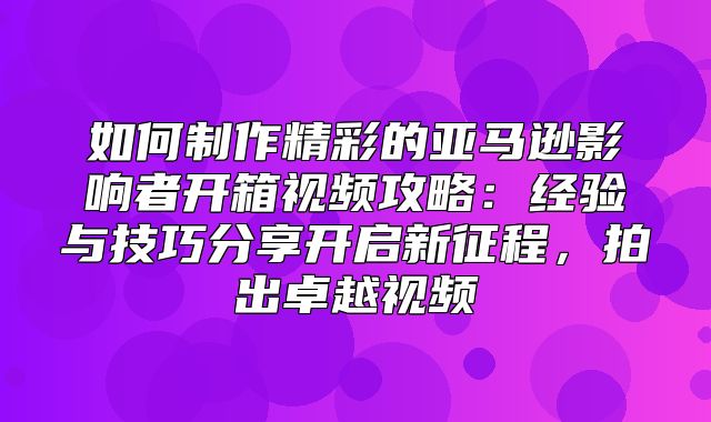 如何制作精彩的亚马逊影响者开箱视频攻略：经验与技巧分享开启新征程，拍出卓越视频