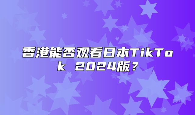 香港能否观看日本TikTok 2025版？