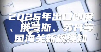 2025年出口印度、俄罗斯、苏丹等国海关新规须知