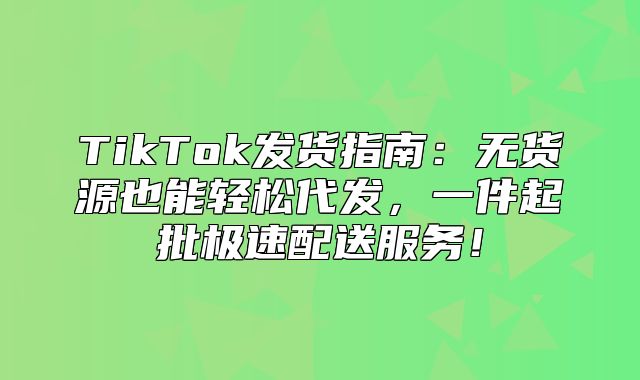 TikTok发货指南：无货源也能轻松代发，一件起批极速配送服务！