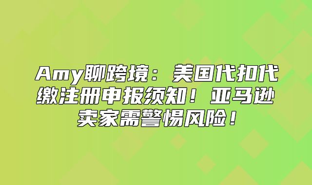 Amy聊跨境：美国代扣代缴注册申报须知！亚马逊卖家需警惕风险！