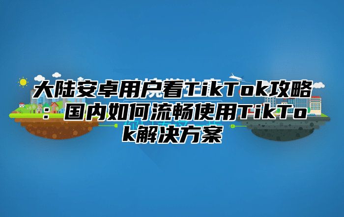 大陆安卓用户看TikTok攻略：国内如何流畅使用TikTok解决方案