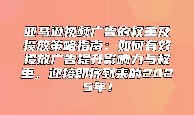 亚马逊视频广告的权重及投放策略指南：如何有效投放广告提升影响力与权重，迎接即将到来的2025年！