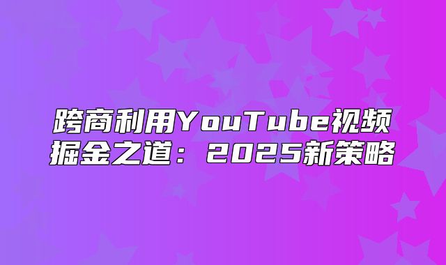 跨商利用YouTube视频掘金之道：2025新策略