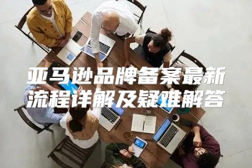 亚马逊品牌备案最新流程详解及疑难解答