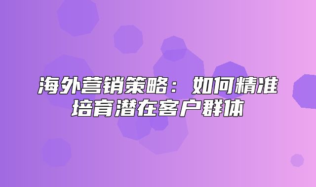 海外营销策略：如何精准培育潜在客户群体
