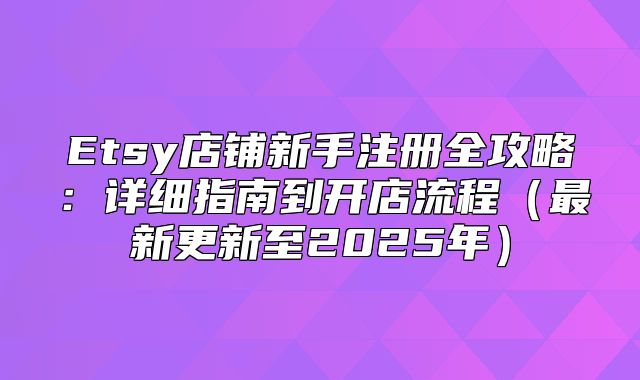 Etsy店铺新手注册全攻略：详细指南到开店流程最新更新至2025年