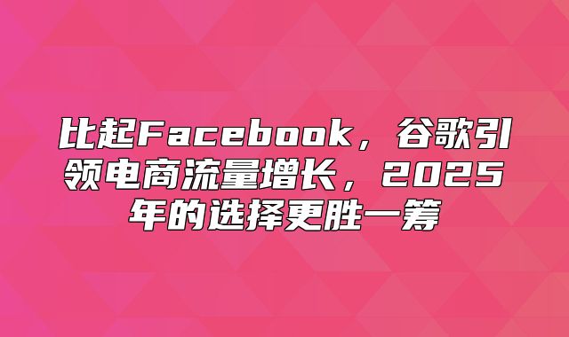 比起Facebook，谷歌引领电商流量增长，2025年的选择更胜一筹