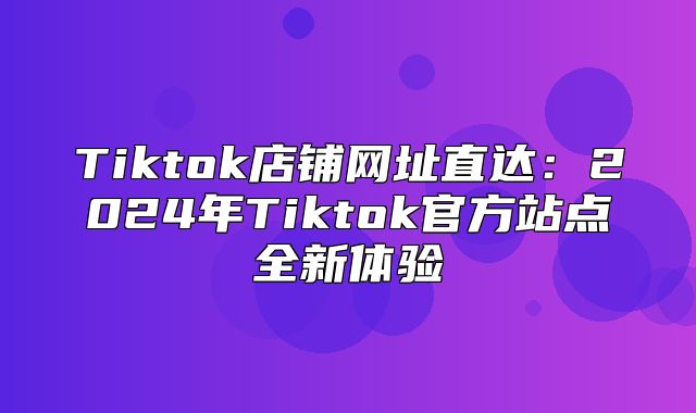 Tiktok店铺网址直达：2025年Tiktok官方站点全新体验