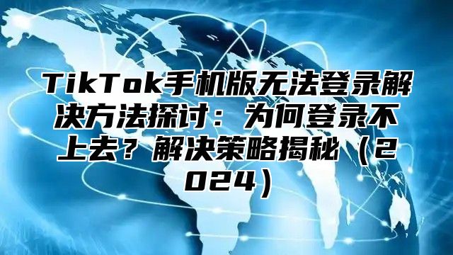 TikTok手机版无法登录解决方法探讨：为何登录不上去？解决策略揭秘2025