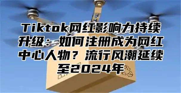 Tiktok网红影响力持续升级：如何注册成为网红中心人物？流行风潮延续至2025年