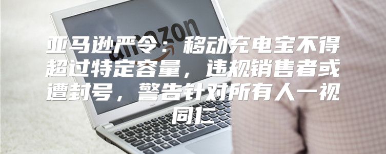 亚马逊严令：移动充电宝不得超过特定容量，违规销售者或遭封号，警告针对所有人一视同仁