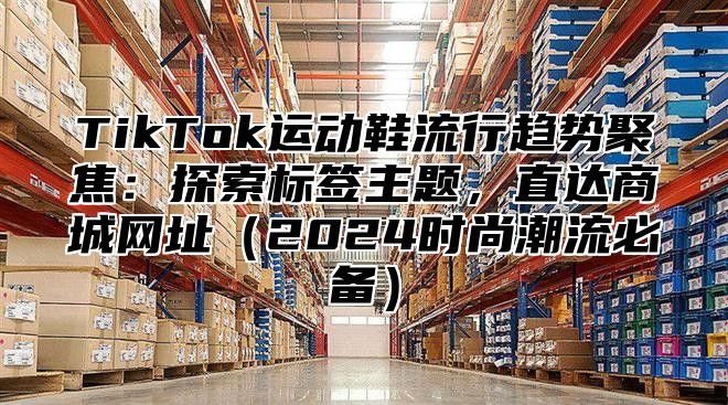 TikTok运动鞋流行趋势聚焦：探索标签主题，直达商城网址2025时尚潮流必备