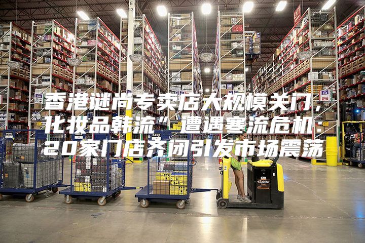香港谜尚专卖店大规模关门，化妆品韩流”遭遇寒流危机：20家门店齐闭引发市场震荡