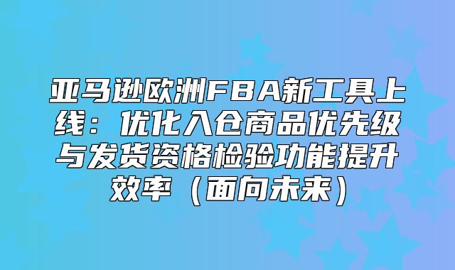 亚马逊欧洲FBA新工具上线：优化入仓商品优先级与发货资格检验功能提升效率面向未来