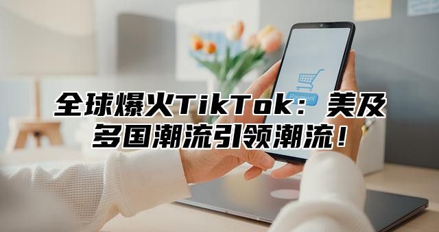 全球爆火TikTok：美及多国潮流引领潮流！